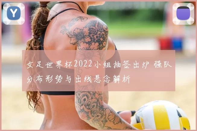 女足世界杯2022小组抽签出炉 强队分布形势与出线悬念解析