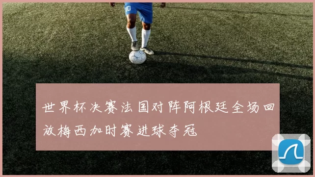 世界杯决赛法国对阵阿根廷全场回放梅西加时赛进球夺冠