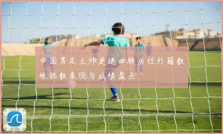 中国男足主帅更迭回顾历任外籍教练执教表现与成绩盘点