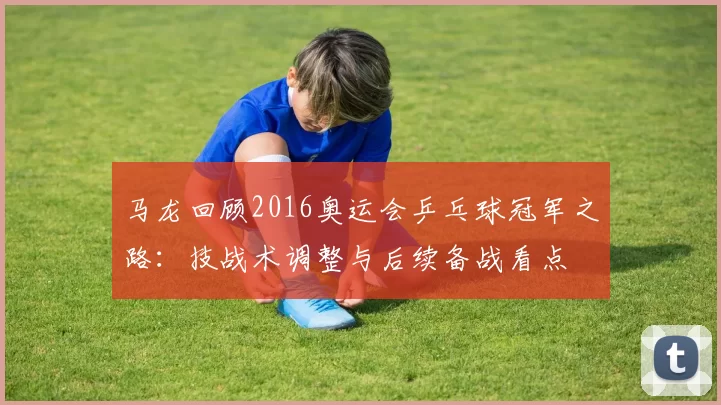 马龙回顾2016奥运会乒乓球冠军之路：技战术调整与后续备战看点