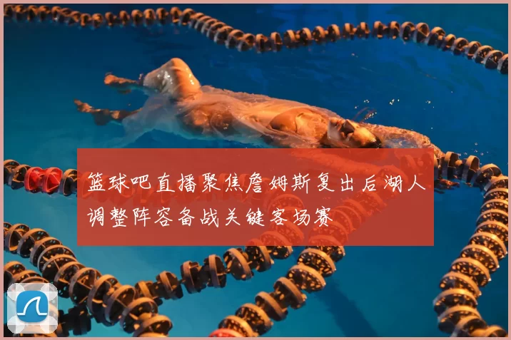 篮球吧直播聚焦詹姆斯复出后湖人调整阵容备战关键客场赛