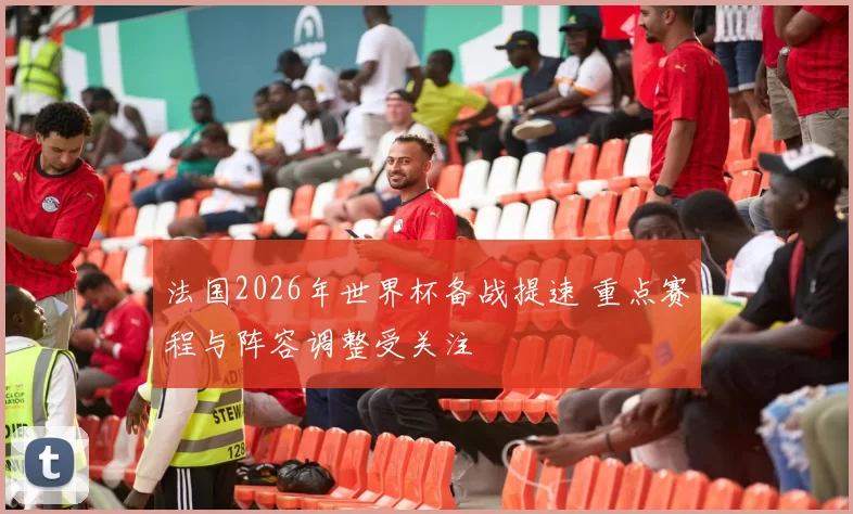 法国2026年世界杯备战提速 重点赛程与阵容调整受关注