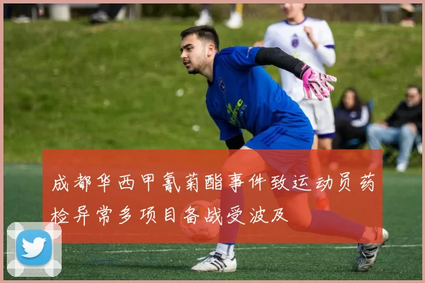 成都华西甲氰菊酯事件致运动员药检异常多项目备战受波及