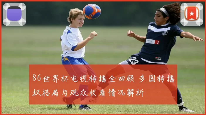 86世界杯电视转播全回顾 多国转播权格局与观众收看情况解析