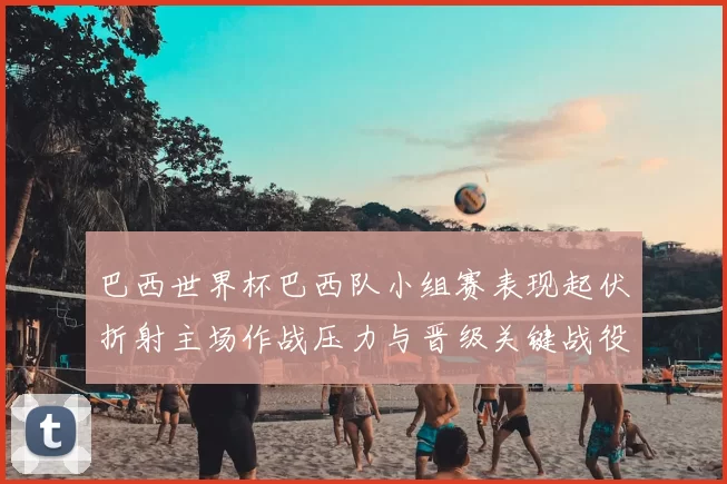巴西世界杯巴西队小组赛表现起伏折射主场作战压力与晋级关键战役