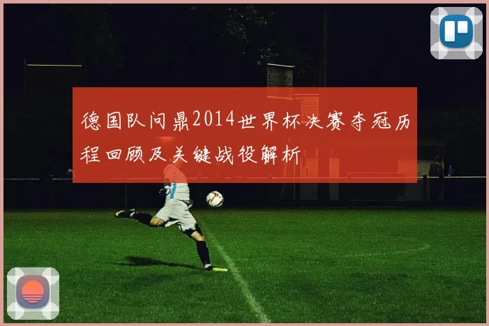德国队问鼎2014世界杯决赛夺冠历程回顾及关键战役解析