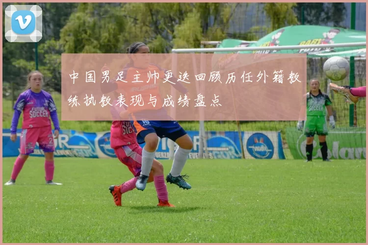 中国男足主帅更迭回顾历任外籍教练执教表现与成绩盘点