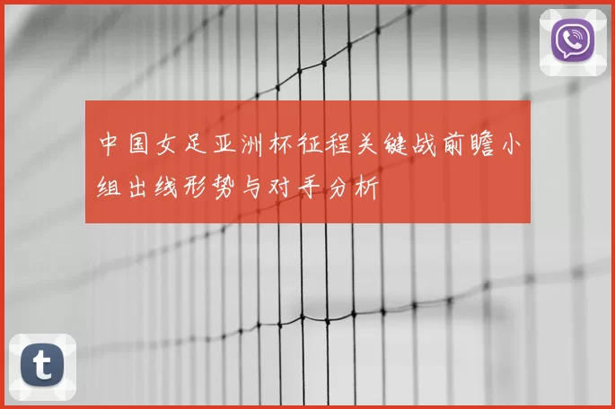 中国女足亚洲杯征程关键战前瞻小组出线形势与对手分析