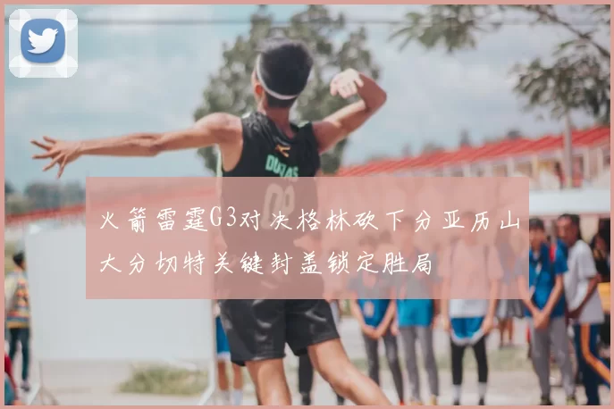 火箭雷霆G3对决格林砍下分亚历山大分切特关键封盖锁定胜局