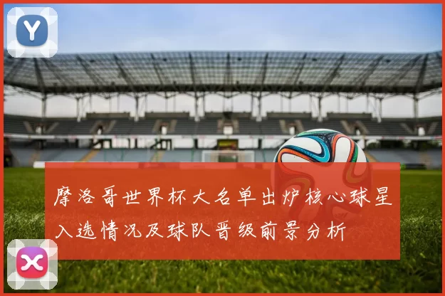 摩洛哥世界杯大名单出炉核心球星入选情况及球队晋级前景分析