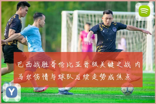 巴西战胜哥伦比亚晋级关键之战 内马尔伤情与球队后续走势成焦点