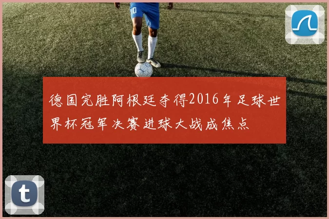 德国完胜阿根廷夺得2016年足球世界杯冠军决赛进球大战成焦点