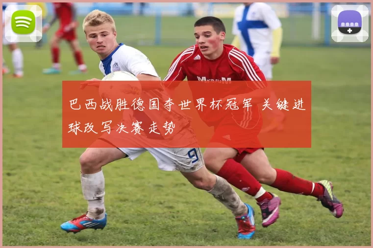 巴西战胜德国夺世界杯冠军 关键进球改写决赛走势