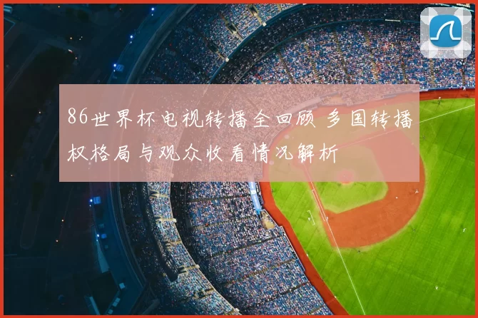 86世界杯电视转播全回顾 多国转播权格局与观众收看情况解析