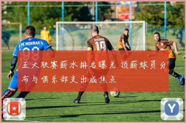 五大联赛薪水排名曝光 顶薪球员分布与俱乐部支出成焦点