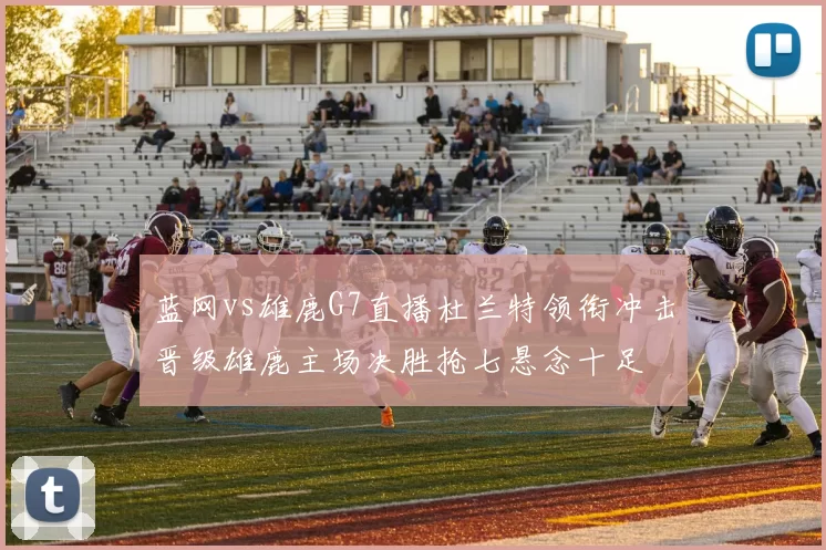 蓝网vs雄鹿G7直播杜兰特领衔冲击晋级雄鹿主场决胜抢七悬念十足