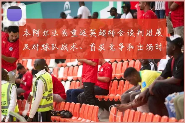 本阿尔法或重返英超转会谈判进展及对球队战术、首发竞争和出场时间影响