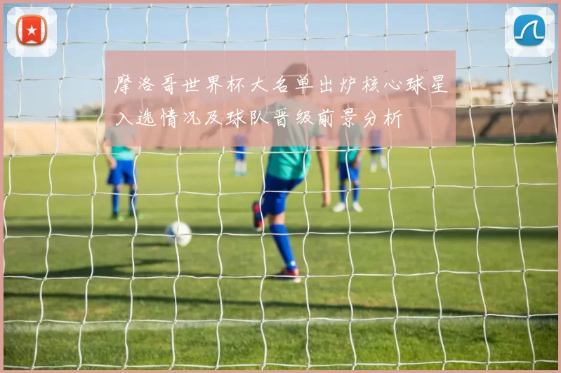 摩洛哥世界杯大名单出炉核心球星入选情况及球队晋级前景分析