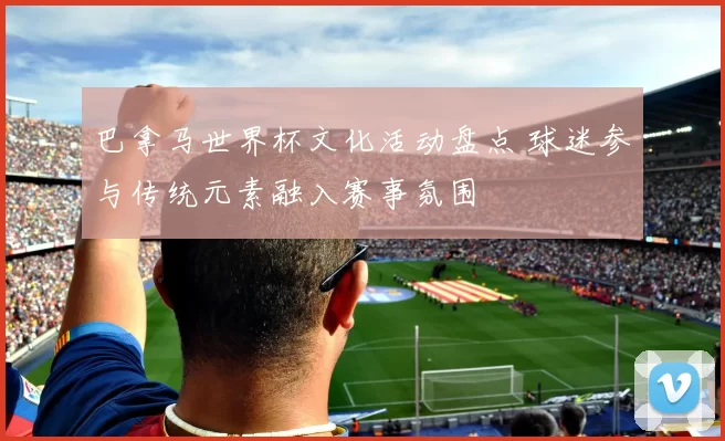 巴拿马世界杯文化活动盘点 球迷参与传统元素融入赛事氛围