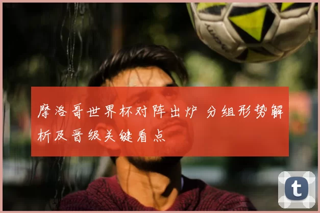 摩洛哥世界杯对阵出炉 分组形势解析及晋级关键看点