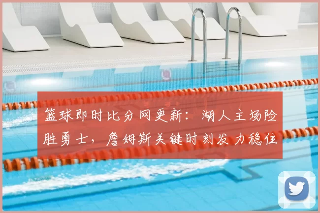 篮球即时比分网更新：湖人主场险胜勇士，詹姆斯关键时刻发力稳住胜局